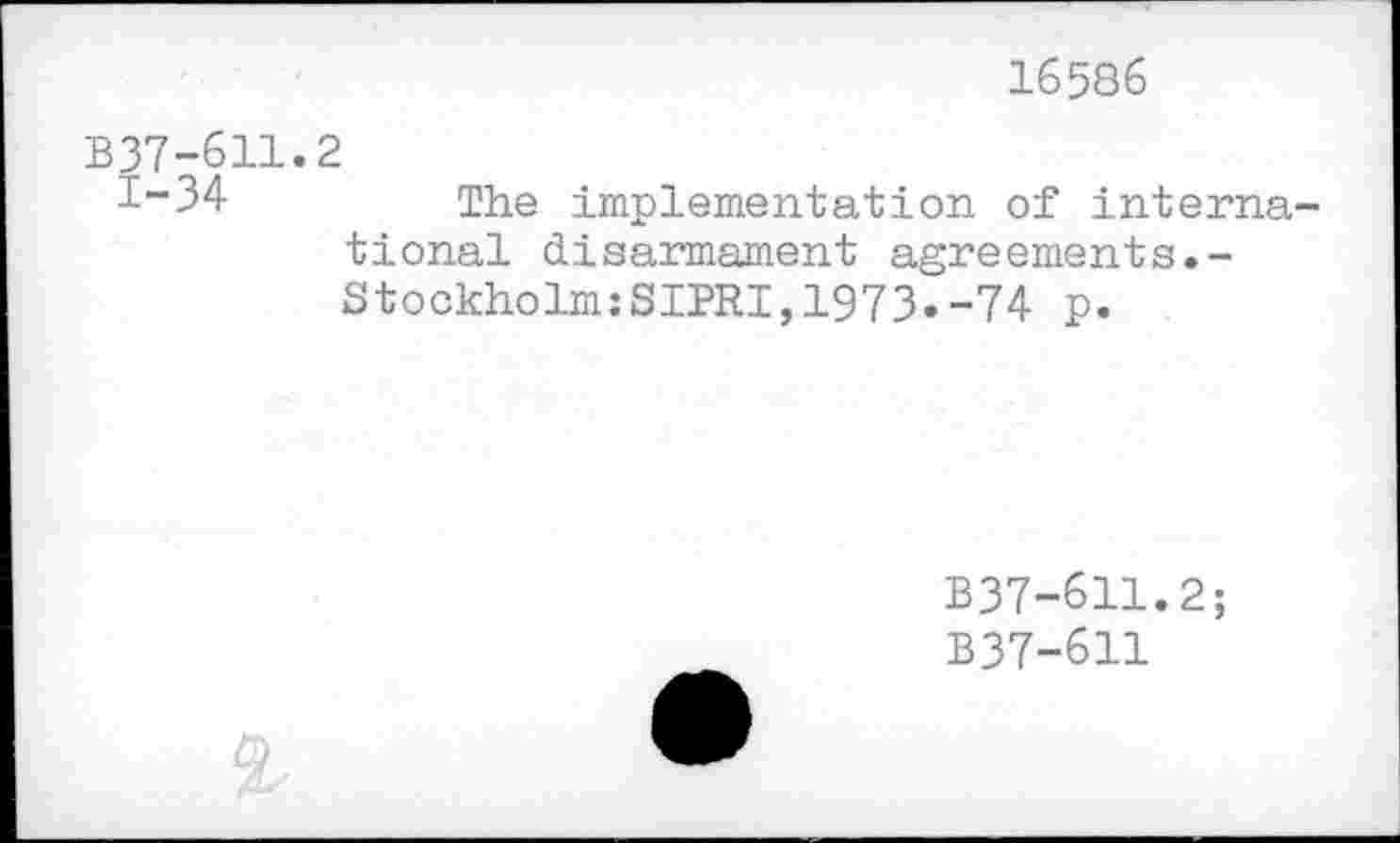 ﻿16586
B37-611.2
1-34	The implementation of interna-
tional disarmament agreements.-Stockholm:SIPRI,1973.-74 p.
B37-611.2;
B37-611